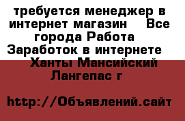 требуется менеджер в интернет магазин  - Все города Работа » Заработок в интернете   . Ханты-Мансийский,Лангепас г.